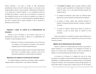Gerente Financiero, y por tanto su estudio no debe profundizarse,

El encargado de compras, quisiera comprar cantidad de materia

particularmente el autor cree todo lo contrario, porque si es cierto que no tiene

prima para poder suministrársela al Departamento de Producción

ninguna inherencia directa ya que corresponde al Departamento de Producción,

cuando lo solicite; a la vez que pueda aprovechar descuentos por

es de recordar que el Gerente Financiero va a ser coordinador de todas las

compras al mayor.

actividades de la Empresa, y mas aun que en los Inventarios se invierten una
gran cantidad de recursos, que de no tenerse una vigilancia en su empleo, los
mismos podrían ser excesivos, y no estar produciendo la rentabilidad esperada y

El encargado de Producción, quiere contar con suficiente materia
prima par que su proceso productivo pueda marchar sin obstáculos.

por tanto no aportaría nada al objetivo principal el cual es maximizar el

El Gerente de Ventas, desearía tener suficiente Inventario de

patrimonio de los accionistas.

Productos Terminados para poder abarrotar el mercado y satisfacer a
sus clientes
El Gerente de Finanzas, quisiera hacer mínima su inversión en

Aspectos a tomar en cuenta en la Administración de
Inventario

inventarios, ya que ese recurso puede ser utilizado en otras
inversiones.

Entonces ya que el Inventario es una inversión al igual que en la
Administración Cuentas por Cobrar, el objetivo de la Administración del
inventario va a tener dos aspectos, que son:

Todas estas opiniones van a confirmar lo expuesto tanto del objetivo de la
Administración del Inventario, como la importancia que tiene para el Gerente
Financiero su estudio.

Minimizar la inversión en inventarios puesto que los recursos que
no se destinan a ese fin pueden ser invertidos en otros proyectos
aceptables que de otro modo no podrían financiarse.

Objetivo de la Administración del Inventario
Entonces el objetivo de la Administración del Inventario, que persigue el
Gerente Financiero va a ser, determinar el nivel apropiado de inventario en

Asegurarse de que la empresa cuente con inventario suficiente para
hacer frente a la demanda cuando se presente y para que las

términos de la opción entre los beneficios que se espera no incurriendo en
faltantes y el costo de mantenimiento del inventario que se requiere.

operaciones de producción y ventan funcionen sin obstáculos.
La inversión en el Inventario va a depender del nivel de las ventas

Opiniones con respecto a la tenencia de Inventario
Si es posible imaginarse la situación en una Empresa donde se produzcan
cualquier producto, se puede observar estas opiniones encontradas:

proyectadas, de la longitud y naturaleza técnica del proceso de producción, de la
durabilidad y la condición perecedera de los productos finales, de la facilidad de
recargar los inventarios y de las consecuencias de carecer de algún producto. Así
mismo debe tomarse en cuenta, para el cálculo del nivel real del inventario,

5

6

 