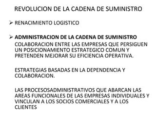 REVOLUCION DE LA CADENA DE SUMINISTRO RENACIMIENTO LOGISTICO ADMINISTRACION DE LA CADENA DE SUMINISTRO COLABORACION ENTRE LAS EMPRESAS QUE PERSIGUEN UN POSICIONAMIENTO ESTRATEGICO COMUN Y PRETENDEN MEJORAR SU EFICIENCIA OPERATIVA. ESTRATEGIAS BASADAS EN LA DEPENDENCIA Y COLABORACION. LAS PROCESOSADMINISTRATIVOS QUE ABARCAN LAS AREAS FUNCIONALES DE LAS EMPRESAS INDIVIDUALES Y VINCULAN A LOS SOCIOS COMERCIALES Y A LOS CLIENTES 