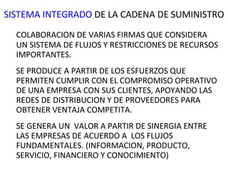 SISTEMA INTEGRADO  DE LA CADENA DE SUMINISTRO COLABORACION DE VARIAS FIRMAS QUE CONSIDERA UN SISTEMA DE FLUJOS Y RESTRICCIONES DE RECURSOS IMPORTANTES. SE PRODUCE A PARTIR DE LOS ESFUERZOS QUE PERMITEN CUMPLIR CON EL COMPROMISO OPERATIVO DE UNA EMPRESA CON SUS CLIENTES, APOYANDO LAS REDES DE DISTRIBUCION Y DE PROVEEDORES PARA OBTENER VENTAJA COMPETITA. SE GENERA UN  VALOR A PARTIR DE SINERGIA ENTRE LAS EMPRESAS DE ACUERDO A  LOS FLUJOS FUNDAMENTALES. (INFORMACION, PRODUCTO, SERVICIO, FINANCIERO Y CONOCIMIENTO) 