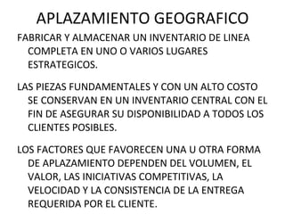 APLAZAMIENTO GEOGRAFICO FABRICAR Y ALMACENAR UN INVENTARIO DE LINEA COMPLETA EN UNO O VARIOS LUGARES ESTRATEGICOS. LAS PIEZAS FUNDAMENTALES Y CON UN ALTO COSTO SE CONSERVAN EN UN INVENTARIO CENTRAL CON EL FIN DE ASEGURAR SU DISPONIBILIDAD A TODOS LOS CLIENTES POSIBLES. LOS FACTORES QUE FAVORECEN UNA U OTRA FORMA DE APLAZAMIENTO DEPENDEN DEL VOLUMEN, EL VALOR, LAS INICIATIVAS COMPETITIVAS, LA VELOCIDAD Y LA CONSISTENCIA DE LA ENTREGA REQUERIDA POR EL CLIENTE. 