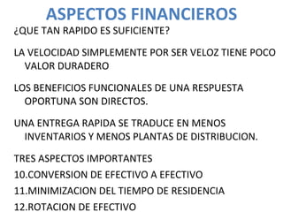 ASPECTOS FINANCIEROS ¿QUE TAN RAPIDO ES SUFICIENTE? LA VELOCIDAD SIMPLEMENTE POR SER VELOZ TIENE POCO VALOR DURADERO LOS BENEFICIOS FUNCIONALES DE UNA RESPUESTA OPORTUNA SON DIRECTOS. UNA ENTREGA RAPIDA SE TRADUCE EN MENOS INVENTARIOS Y MENOS PLANTAS DE DISTRIBUCION. TRES ASPECTOS IMPORTANTES CONVERSION DE EFECTIVO A EFECTIVO MINIMIZACION DEL TIEMPO DE RESIDENCIA ROTACION DE EFECTIVO 