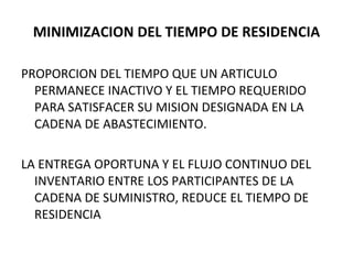 MINIMIZACION DEL TIEMPO DE RESIDENCIA PROPORCION DEL TIEMPO QUE UN ARTICULO PERMANECE INACTIVO Y EL TIEMPO REQUERIDO PARA SATISFACER SU MISION DESIGNADA EN LA CADENA DE ABASTECIMIENTO. LA ENTREGA OPORTUNA Y EL FLUJO CONTINUO DEL INVENTARIO ENTRE LOS PARTICIPANTES DE LA CADENA DE SUMINISTRO, REDUCE EL TIEMPO DE RESIDENCIA 