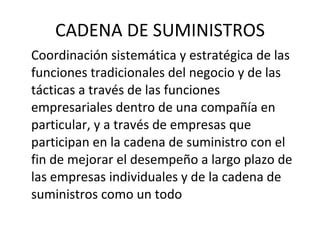 CADENA DE SUMINISTROS Coordinación sistemática y estratégica de las funciones tradicionales del negocio y de las tácticas a través de las funciones empresariales dentro de una compañía en particular, y a través de empresas que participan en la cadena de suministro con el fin de mejorar el desempeño a largo plazo de las empresas individuales y de la cadena de suministros como un todo 