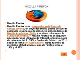 MOZILLA FIREFOX




   Mozilla Firefox
   Mozilla Firefox es un navegador web libre y de
    código abierto, en cuyo desarrollo puede colaborar
    cualquier usuario que lo desee. Es descendiente de
    Mozilla Application Suite y es desarrollado por la
    Fundación Mozilla.[6] Mozilla Firefox es el segundo
    navegador más utilizado de Internet, con una cuota
    de mercado del 21,74% a finales de febrero de 2011,
    según la firma Net Applications. Otras fuentes de
    medición global sitúan el uso de Firefox entre el
    19% y el 31%.

 