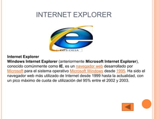 INTERNET EXPLORER




Internet Explorer
Windows Internet Explorer (anteriormente Microsoft Internet Explorer),
conocido comúnmente como IE, es un navegador web desarrollado por
Microsoft para el sistema operativo Microsoft Windows desde 1995. Ha sido el
navegador web más utilizado de Internet desde 1999 hasta la actualidad, con
un pico máximo de cuota de utilización del 95% entre el 2002 y 2003.
 