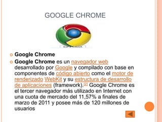 GOOGLE CHROME




 Google Chrome
 Google Chrome es un navegador web
  desarrollado por Google y compilado con base en
  componentes de código abierto como el motor de
  renderizado WebKit y su estructura de desarrollo
  de aplicaciones (framework).[2] Google Chrome es
  el tercer navegador más utilizado en Internet con
  una cuota de mercado del 11,57% a finales de
  marzo de 2011 y posee más de 120 millones de
  usuarios
 