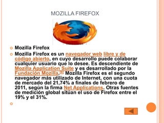 MOZILLA FIREFOX




   Mozilla Firefox
   Mozilla Firefox es un navegador web libre y de
    código abierto, en cuyo desarrollo puede colaborar
    cualquier usuario que lo desee. Es descendiente de
    Mozilla Application Suite y es desarrollado por la
    Fundación Mozilla.[6] Mozilla Firefox es el segundo
    navegador más utilizado de Internet, con una cuota
    de mercado del 21,74% a finales de febrero de
    2011, según la firma Net Applications. Otras fuentes
    de medición global sitúan el uso de Firefox entre el
    19% y el 31%.

 