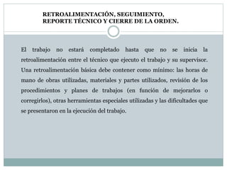 RETROALIMENTACIÓN, SEGUIMIENTO,
REPORTE TÉCNICO Y CIERRE DE LA ORDEN.
El trabajo no estará completado hasta que no se inicia la
retroalimentación entre el técnico que ejecuto el trabajo y su supervisor.
Una retroalimentación básica debe contener como mínimo: las horas de
mano de obras utilizadas, materiales y partes utilizados, revisión de los
procedimientos y planes de trabajos (en función de mejorarlos o
corregirlos), otras herramientas especiales utilizadas y las dificultades que
se presentaron en la ejecución del trabajo.
 