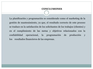 CONCLUSIONES
La planificación y programación es considerado como el marketing de la
gestión de mantenimiento, ya que, el resultado correcto de este proceso
se traduce en la satisfacción de los solicitantes de los trabajos (clientes) y
en el cumplimiento de las metas y objetivos relacionados con la
confiabilidad operacional, la programación de producción y
los resultados financieros de las empresas.
 