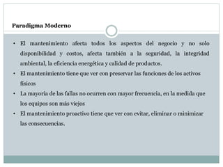 Paradigma Moderno
• El mantenimiento afecta todos los aspectos del negocio y no solo
disponibilidad y costos, afecta también a la seguridad, la integridad
ambiental, la eficiencia energética y calidad de productos.
• El mantenimiento tiene que ver con preservar las funciones de los activos
físicos
• La mayoría de las fallas no ocurren con mayor frecuencia, en la medida que
los equipos son más viejos
• El mantenimiento proactivo tiene que ver con evitar, eliminar o minimizar
las consecuencias.
 