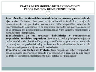 ETAPAS DE UN MODELO DE PLANIFICACION Y
PROGRAMACION DE MANTENIMIENTO.
Identificación de Materiales, necesidades de procura y estrategia de
ejecución. Un factor clave para la ejecución eficiente de los trabajos de
mantenimiento es que todos los recursos estén disponibles antes de la
programación de los mismos. Debe asegurarse que todos los materiales estarán
en el almacén, los procedimientos desarrollados, y los equipos, maquinarias y
herramientas identificadas.
Identificación de los recursos, habilidades y competencias
requeridas, servicios requeridos. Este es uno de los principales objetivos
de los modelos de planificación y programación como practica recomendada
para mejorar la productividad y se basa en la evaluación de la mano de
obra, antes de pasar a la ejecución de los trabajos.
Creación de una Orden de Trabajo. Solo después de haber completados
todos los pasos anteriores se procede a la generación o creación de una orden
de trabajo, la cual inmediatamente toma el estatus de "Planificada"
 