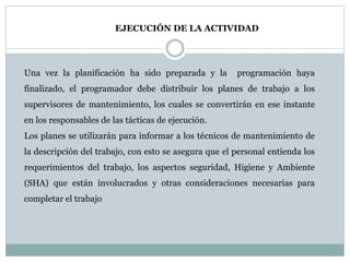 EJECUCIÓN DE LA ACTIVIDAD
Una vez la planificación ha sido preparada y la programación haya
finalizado, el programador debe distribuir los planes de trabajo a los
supervisores de mantenimiento, los cuales se convertirán en ese instante
en los responsables de las tácticas de ejecución.
Los planes se utilizarán para informar a los técnicos de mantenimiento de
la descripción del trabajo, con esto se asegura que el personal entienda los
requerimientos del trabajo, los aspectos seguridad, Higiene y Ambiente
(SHA) que están involucrados y otras consideraciones necesarias para
completar el trabajo
 