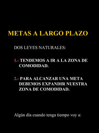 METAS A LARGO PLAZO

 DOS LEYES NATURALES:

 1.- TENDEMOS A IR A LA ZONA DE
    COMODIDAD.

 2.- PARA ALCANZAR UNA META
    DEBEMOS EXPANDIR NUESTRA
    ZONA DE COMODIDAD.




 Algún día cuando tenga tiempo voy a:
 