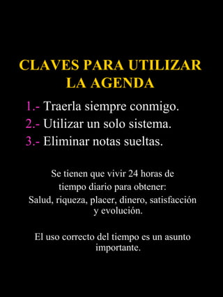 CLAVES PARA UTILIZAR
    LA AGENDA
1.- Traerla siempre conmigo.
2.- Utilizar un solo sistema.
3.- Eliminar notas sueltas.

      Se tienen que vivir 24 horas de
         tiempo diario para obtener:
 Salud, riqueza, placer, dinero, satisfacción
                  y evolución.

  El uso correcto del tiempo es un asunto
                 importante.
 