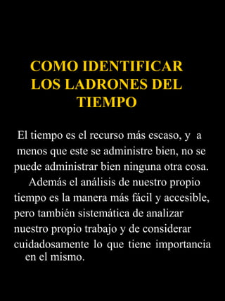 COMO IDENTIFICAR
   LOS LADRONES DEL
        TIEMPO

 El tiempo es el recurso más escaso, y a
 menos que este se administre bien, no se
puede administrar bien ninguna otra cosa.
    Además el análisis de nuestro propio
tiempo es la manera más fácil y accesible,
pero también sistemática de analizar
nuestro propio trabajo y de considerar
cuidadosamente lo que tiene importancia
   en el mismo.
 