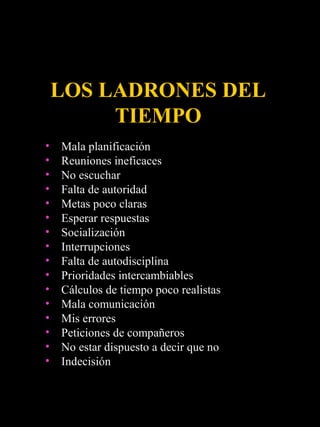 LOS LADRONES DEL
         TIEMPO
•   Mala planificación
•   Reuniones ineficaces
•   No escuchar
•   Falta de autoridad
•   Metas poco claras
•   Esperar respuestas
•   Socialización
•   Interrupciones
•   Falta de autodisciplina
•   Prioridades intercambiables
•   Cálculos de tiempo poco realistas
•   Mala comunicación
•   Mis errores
•   Peticiones de compañeros
•   No estar dispuesto a decir que no
•   Indecisión
 