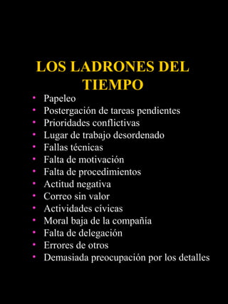 LOS LADRONES DEL
      TIEMPO
•   Papeleo
•   Postergación de tareas pendientes
•   Prioridades conflictivas
•   Lugar de trabajo desordenado
•   Fallas técnicas
•   Falta de motivación
•   Falta de procedimientos
•   Actitud negativa
•   Correo sin valor
•   Actividades cívicas
•   Moral baja de la compañía
•   Falta de delegación
•   Errores de otros
•   Demasiada preocupación por los detalles
 