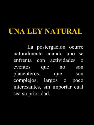 UNA LEY NATURAL
        La postergación ocurre
 naturalmente cuando uno se
 enfrenta con actividades o
 eventos      que     no     son
 placenteros,       que      son
 complejos, largos o poco
 interesantes, sin importar cual
 sea su prioridad.
 