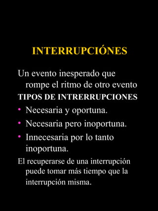 INTERRUPCIÓNES

Un evento inesperado que
 rompe el ritmo de otro evento
TIPOS DE INTRERRUPCIONES
• Necesaria y oportuna.
• Necesaria pero inoportuna.
• Innecesaria por lo tanto
  inoportuna.
El recuperarse de una interrupción
  puede tomar más tiempo que la
  interrupción misma.
 