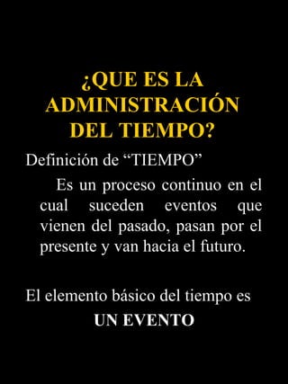 ¿QUE ES LA
  ADMINISTRACIÓN
    DEL TIEMPO?
Definición de “TIEMPO”
    Es un proceso continuo en el
 cual suceden eventos que
 vienen del pasado, pasan por el
 presente y van hacia el futuro.

El elemento básico del tiempo es
         UN EVENTO
 