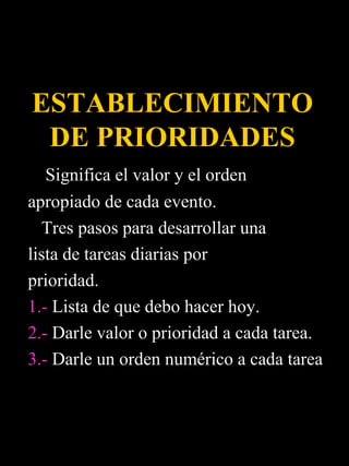 ESTABLECIMIENTO
 DE PRIORIDADES
   Significa el valor y el orden
apropiado de cada evento.
  Tres pasos para desarrollar una
lista de tareas diarias por
prioridad.
1.- Lista de que debo hacer hoy.
2.- Darle valor o prioridad a cada tarea.
3.- Darle un orden numérico a cada tarea
 