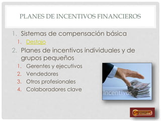 PLANES DE INCENTIVOS FINANCIEROS
1. Sistemas de compensación básica
1. Destajo
2. Planes de incentivos individuales y de
grupos pequeños
1. Gerentes y ejecutivos
2. Vendedores
3. Otros profesionales
4. Colaboradores clave
 