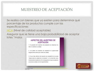 MUESTREO DE ACEPTACIÓN
Se realiza con bienes que ya existen para determinar qué
porcentaje de los productos cumple con las
especificaciones
NCA (Nivel de calidad aceptable)
Asegurar que se tiene una baja probabilidad de aceptar
lotes “malos
Fuente de la imagen: http://www.monografias.com/trabajos96/calidad-de-muestreo-de-aceptacion/img2.png
Mayo, 2014
 