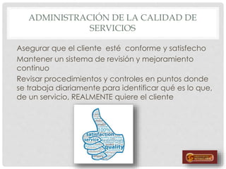 ADMINISTRACIÓN DE LA CALIDAD DE
SERVICIOS
Asegurar que el cliente esté conforme y satisfecho
Mantener un sistema de revisión y mejoramiento
continuo
Revisar procedimientos y controles en puntos donde
se trabaja diariamente para identificar qué es lo que,
de un servicio, REALMENTE quiere el cliente
 