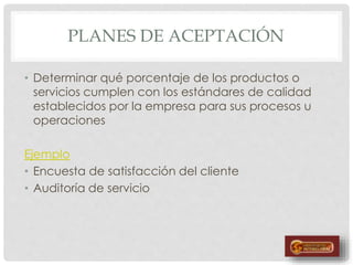PLANES DE ACEPTACIÓN
• Determinar qué porcentaje de los productos o
servicios cumplen con los estándares de calidad
establecidos por la empresa para sus procesos u
operaciones
Ejemplo
• Encuesta de satisfacción del cliente
• Auditoría de servicio
 