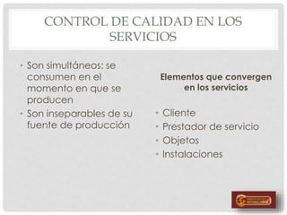 CONTROL DE CALIDAD EN LOS
SERVICIOS
• Son simultáneos: se
consumen en el
momento en que se
producen
• Son inseparables de su
fuente de producción
Elementos que convergen
en los servicios
• Cliente
• Prestador de servicio
• Objetos
• Instalaciones
 
