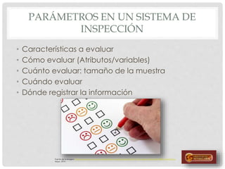 PARÁMETROS EN UN SISTEMA DE
INSPECCIÓN
• Características a evaluar
• Cómo evaluar (Atributos/variables)
• Cuánto evaluar: tamaño de la muestra
• Cuándo evaluar
• Dónde registrar la información
Fuente de la imagen: http://www.opcion.com.uy/marketing/wp-content/uploads/2012/11/Encuesta-satisfacci%C3%B3n-424x236.jpg
Mayo, 2014
 