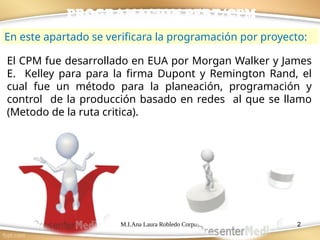 M.I.Ana Laura Robledo Corpus 2
PROGRAMACION PERT/CPM
El CPM fue desarrollado en EUA por Morgan Walker y James
E. Kelley para para la firma Dupont y Remington Rand, el
cual fue un método para la planeación, programación y
control de la producción basado en redes al que se llamo
(Metodo de la ruta critica).
En este apartado se verificara la programación por proyecto:
 