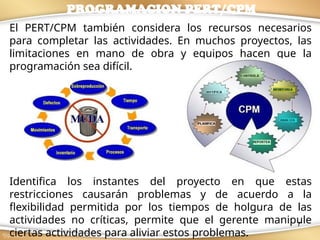7
El PERT/CPM también considera los recursos necesarios
para completar las actividades. En muchos proyectos, las
limitaciones en mano de obra y equipos hacen que la
programación sea difícil.
Identifica los instantes del proyecto en que estas
restricciones causarán problemas y de acuerdo a la
flexibilidad permitida por los tiempos de holgura de las
actividades no críticas, permite que el gerente manipule
ciertas actividades para aliviar estos problemas.
PROGRAMACION PERT/CPM
 