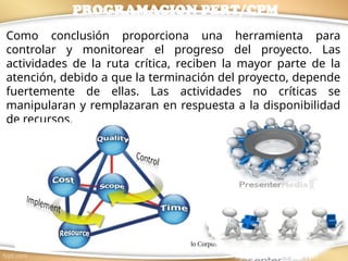 M.I.Ana Laura Robledo Corpus 8
Como conclusión proporciona una herramienta para
controlar y monitorear el progreso del proyecto. Las
actividades de la ruta crítica, reciben la mayor parte de la
atención, debido a que la terminación del proyecto, depende
fuertemente de ellas. Las actividades no críticas se
manipularan y remplazaran en respuesta a la disponibilidad
de recursos.
PROGRAMACION PERT/CPM
 