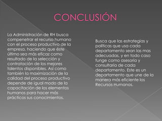 La Administración de RH busca
compenetrar el recurso humano
con el proceso productivo de la
empresa, haciendo que éste
último sea más eficaz como
resultado de la selección y
contratación de los mejores
talentos disponibles. Así como
también la maximización de la
calidad del proceso productivo
depende de igual modo de la
capacitación de los elementos
humanos para hacer más
prácticos sus conocimientos.

Busca que las estrategias y
políticas que usa cada
departamento sean las mas
adecuadas, y en todo caso
funge como asesoría y
consultaría de cada
departamento. Este es un
departamento que une de la
manera más eficiente los
Recursos Humanos.

 