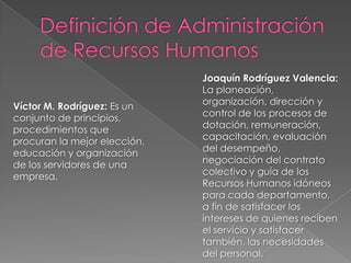Víctor M. Rodríguez: Es un
conjunto de principios,
procedimientos que
procuran la mejor elección,
educación y organización
de los servidores de una
empresa.

Joaquín Rodríguez Valencia:
La planeación,
organización, dirección y
control de los procesos de
dotación, remuneración,
capacitación, evaluación
del desempeño,
negociación del contrato
colectivo y guía de los
Recursos Humanos idóneos
para cada departamento,
a fin de satisfacer los
intereses de quienes reciben
el servicio y satisfacer
también, las necesidades
del personal.

 