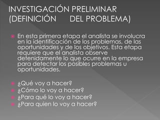  En esta primera etapa el analista se involucra
en la identificación de los problemas, de las
oportunidades y de los objetivos. Esta etapa
requiere que el analista observe
detenidamente lo que ocurre en la empresa
para detectar los posibles problemas u
oportunidades.
 ¿Qué voy a hacer?
 ¿Cómo lo voy a hacer?
 ¿Para qué lo voy a hacer?
 ¿Para quien lo voy a hacer?
INVESTIGACIÓN PRELIMINAR
(DEFINICIÓN DEL PROBLEMA)
 