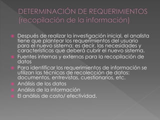  Después de realizar la investigación inicial, el analista
tiene que plantear los requerimientos del usuario
para el nuevo sistema; es decir, las necesidades y
características que deberá cubrir el nuevo sistema.
 Fuentes internas y externas para la recopilación de
datos
 Para identificar los requerimientos de información se
utilizan las técnicas de recolección de datos:
documentos, entrevistas, cuestionarios, etc.
 Análisis de los datos
 Análisis de la información
 El análisis de costo/ efectividad.
 