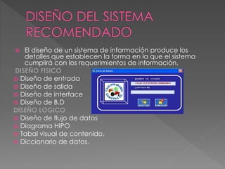  El diseño de un sistema de información produce los
detalles que establecen la forma en la que el sistema
cumplirá con los requerimientos de información.
DISEÑO FISICO
 Diseño de entrada
 Diseño de salida
 Diseño de interface
 Diseño de B.D
DISEÑO LOGICO
 Diseño de flujo de datos
 Diagrama HIPO
 Tabal visual de contenido.
 Diccionario de datos.
 