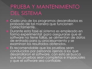  Cada uno de los programas desarrollados es
probado de tal manera que funcionen
correctamente.
 Durante esta fase el sistema es empleado en
forma experimental para asegurarse que el
software no tiene fallas, se alimentan de datos
de entrada para su procesamiento y se
examinan los resultados obtenidos.
 Es recomendable que las pruebas sean
conducidas por personas ajenas a las que
desarrollaron el software, con esto se busca
que las pruebas sean completas e imparciales
y que el software sea confiable.
 