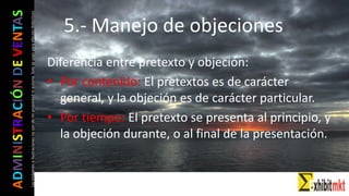 ADMINISTRACIÓNDEVENTAS
Lasimágeneseilustracionesnosondemipropiedadniautoría.Soloseusanparaefectosdidácticos
Diferencia entre pretexto y objeción:
• Por contenido: El pretextos es de carácter
general, y la objeción es de carácter particular.
• Por tiempo: El pretexto se presenta al principio, y
la objeción durante, o al final de la presentación.
5.- Manejo de objeciones
 