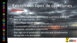ADMINISTRACIÓNDEVENTAS
Lasimágeneseilustracionesnosondemipropiedadniautoría.Soloseusanparaefectosdidácticos Existen dos tipos de objeciones
Verdaderas:
• Una dificultad real.
• Malentendidos sobre el producto o servicio debido a
falta de información.
• Desventajas reales percibidas:
El producto o servicio no ofrece un beneficio que el
prospecto considera importante.
Hay algo en el producto o servicio que simplemente
desagrada a tu prospecto.
 