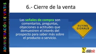 ADMINISTRACIÓNDEVENTAS
Lasimágeneseilustracionesnosondemipropiedadniautoría.Soloseusanparaefectosdidácticos
6.- Cierre de la venta
Las señales de compra son
comentarios, preguntas,
objeciones o actitudes que
demuestren el interés del
prospecto para saber más sobre
el producto o servicio.
 