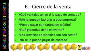 ADMINISTRACIÓNDEVENTAS
Lasimágeneseilustracionesnosondemipropiedadniautoría.Soloseusanparaefectosdidácticos
• ¿Qué ventajas tengo si lo pago de contado?
• ¿Me lo pueden facturar a otra empresa?
• ¿Puedo pagar con tarjeta de crédito?
• ¿Qué garantías tiene el evento?
• ¿Los servicios adicionales son con costo?
• ¡No se lo puedo pagar de contado!
6.- Cierre de la venta
 