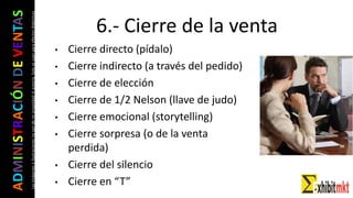 ADMINISTRACIÓNDEVENTAS
Lasimágeneseilustracionesnosondemipropiedadniautoría.Soloseusanparaefectosdidácticos
• Cierre directo (pídalo)
• Cierre indirecto (a través del pedido)
• Cierre de elección
• Cierre de 1/2 Nelson (llave de judo)
• Cierre emocional (storytelling)
• Cierre sorpresa (o de la venta
perdida)
• Cierre del silencio
• Cierre en “T”
6.- Cierre de la venta
 