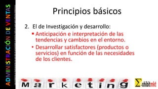 ADMINISTRACIÓNDEVENTAS
Lasimágeneseilustracionesnosondemipropiedadniautoría.Soloseusanparaefectosdidácticos
2. El de Investigación y desarrollo:
 Anticipación e interpretación de las
tendencias y cambios en el entorno.
• Desarrollar satisfactores (productos o
servicios) en función de las necesidades
de los clientes.
Principios básicos
 