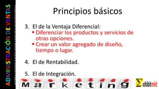 ADMINISTRACIÓNDEVENTAS
Lasimágeneseilustracionesnosondemipropiedadniautoría.Soloseusanparaefectosdidácticos
3. El de la Ventaja Diferencial:
 Diferenciar los productos y servicios de
otras opciones.
 Crear un valor agregado de diseño,
tiempo o lugar.
4. El de Rentabilidad.
5. El de Integración.
Principios básicos
 