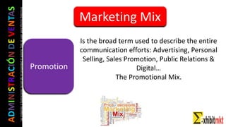 ADMINISTRACIÓNDEVENTAS
Lasimágeneseilustracionesnosondemipropiedadniautoría.Soloseusanparaefectosdidácticos
Promotion
Is the broad term used to describe the entire
communication efforts: Advertising, Personal
Selling, Sales Promotion, Public Relations &
Digital…
The Promotional Mix.
Marketing Mix
 