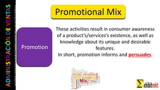 ADMINISTRACIÓNDEVENTAS
Lasimágeneseilustracionesnosondemipropiedadniautoría.Soloseusanparaefectosdidácticos
These activities result in consumer awareness
of a product’s/services’s existence, as well as
knowledge about its unique and desirable
features.
In short, promotion informs and persuades.
Promotional Mix
Promotion
 