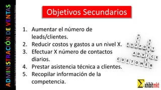 ADMINISTRACIÓNDEVENTAS
Lasimágeneseilustracionesnosondemipropiedadniautoría.Soloseusanparaefectosdidácticos Objetivos Secundarios
1. Aumentar el número de
leads/clientes.
2. Reducir costos y gastos a un nivel X.
3. Efectuar X número de contactos
diarios.
4. Prestar asistencia técnica a clientes.
5. Recopilar información de la
competencia.
 